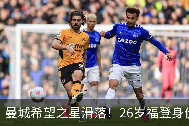 曼城希望之星滑落！26岁福登身价跌至7000万，状态低迷图赫尔放弃